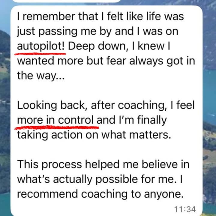 WhatsApp message: I remember that I felt like life was just passing me by and I was on autopilot! Looking back, after coaching, I feel more in control and I'm finally taking action on what matters. I recommend coaching to anyone.