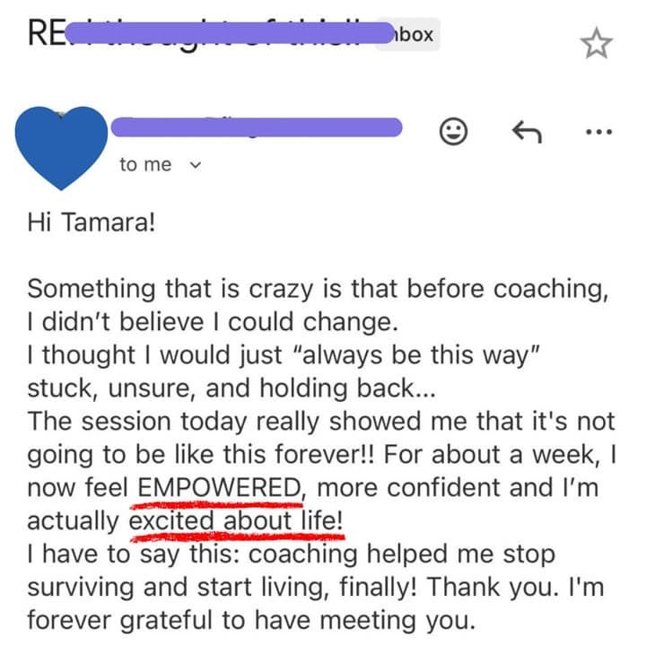 Email: Before coaching, I didn't believe I could change. I thought I would just always be this way: stuck, unsure, and holding back... Now I feel EMPOWERED, more confident and I'm actually excited about life!