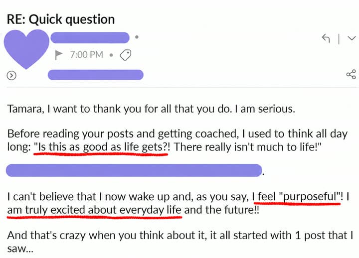 Email: Before reading your posts and getting coached, I used to think all day long: Is this as good as life gets?! I can't believe that I now wake up and I feel purposeful! I am truly excited about everyday life and the future!!